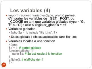 77
Les variables (4)
 import_request_variables(type, prefix) permet
d'importer les variables de _GET, _POST, ou
_COOKIE en tant que variables globales (type = 'G',
'P' ou 'C') : utile si register_globals = off
 Variables globales
<?php $a = 1; include "file1.inc"; ?>
 $a est globale ; elle est accessible dans file1.inc
 Variables locales à une fonction
<?php
$a = 1; # portée globale
function affiche() {
echo $a; # $a est locale à la fonction
}
affiche(); # n'affiche rien !
?>
 