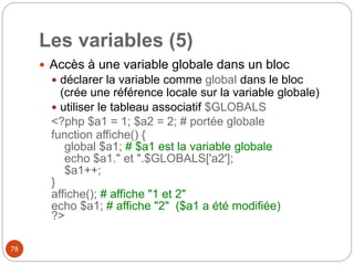 78
Les variables (5)
 Accès à une variable globale dans un bloc
 déclarer la variable comme global dans le bloc
(crée une référence locale sur la variable globale)
 utiliser le tableau associatif $GLOBALS
<?php $a1 = 1; $a2 = 2; # portée globale
function affiche() {
global $a1; # $a1 est la variable globale
echo $a1." et ".$GLOBALS['a2'];
$a1++;
}
affiche(); # affiche "1 et 2"
echo $a1; # affiche "2" ($a1 a été modifiée)
?>
 