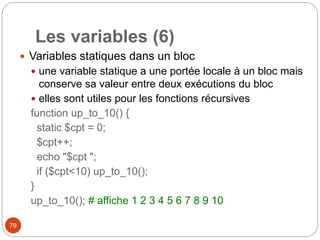 79
Les variables (6)
 Variables statiques dans un bloc
 une variable statique a une portée locale à un bloc mais
conserve sa valeur entre deux exécutions du bloc
 elles sont utiles pour les fonctions récursives
function up_to_10() {
static $cpt = 0;
$cpt++;
echo "$cpt ";
if ($cpt<10) up_to_10();
}
up_to_10(); # affiche 1 2 3 4 5 6 7 8 9 10
 