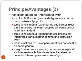 8
Principe/Avantages (3)
 Fonctionnement de l'interpréteur PHP
 un bloc PHP est un groupe de lignes encadré par
deux balises <?php ?>
 toute ligne située à l'extérieur de ces balises n'est
pas interprétée : elle est recopiée à l'identique sur
la sortie standard
 toute ligne située à l'intérieur de ces balises est
interprétée par le moteur comme une instruction
PHP
 les instructions PHP n'apparaissent pas dans le flux
de sortie généré
 lorsqu'une erreur se produit, un message explicatif
est intégré dans le flux de sortie et l'analyse du
code est interrompue (sauf si warning)
 