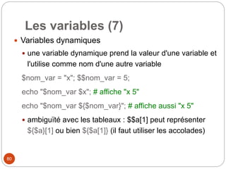 80
Les variables (7)
 Variables dynamiques
 une variable dynamique prend la valeur d'une variable et
l'utilise comme nom d'une autre variable
$nom_var = "x"; $$nom_var = 5;
echo "$nom_var $x"; # affiche "x 5"
echo "$nom_var ${$nom_var}"; # affiche aussi "x 5"
 ambiguïté avec les tableaux : $$a[1] peut représenter
${$a}[1] ou bien ${$a[1]} (il faut utiliser les accolades)
 
