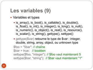 82
Les variables (9)
 Variables et types
 is_array(), is_bool(), is_callable(), is_double(),
is_float(), is_int(), is_integer(), is_long(), is_null(),
is_numeric(), is_object(), is_real(), is_resource(),
is_scalar(), is_string(), gettype(), settype()
 gettype($var) retourne le type de $var : integer,
double, string, array, object, ou unknown type
$foo = "5bar"; // chaîne
$bar = true; // booléen
settype($foo, "integer"); // $foo vaut maintenant 5
settype($bar, "string"); // $bar vaut maintenant "1"
 