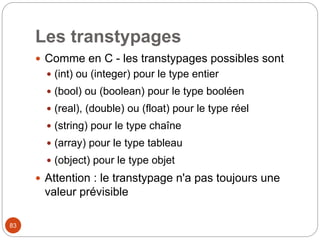 83
Les transtypages
 Comme en C - les transtypages possibles sont
 (int) ou (integer) pour le type entier
 (bool) ou (boolean) pour le type booléen
 (real), (double) ou (float) pour le type réel
 (string) pour le type chaîne
 (array) pour le type tableau
 (object) pour le type objet
 Attention : le transtypage n'a pas toujours une
valeur prévisible
 