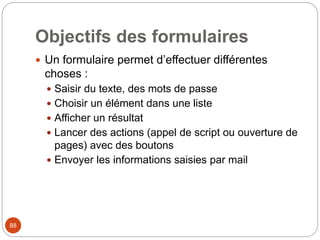 Objectifs des formulaires
 Un formulaire permet d’effectuer différentes
choses :
 Saisir du texte, des mots de passe
 Choisir un élément dans une liste
 Afficher un résultat
 Lancer des actions (appel de script ou ouverture de
pages) avec des boutons
 Envoyer les informations saisies par mail
88
 