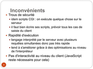 9
Inconvénients
 Trous de sécurité
 idem scripts CGI : on exécute quelque chose sur le
serveur
 il faut bien écrire ses scripts, prévoir tous les cas de
saisie du client
 Rapidité d'exécution
 langage interprété par le serveur avec plusieurs
requêtes simultanées donc pas très rapide
 tend à s'améliorer grâce à des optimisations au niveau
de l'interpréteur
 Pas d'interactivité au niveau du client (JavaScript
reste nécessaire pour cela)
 