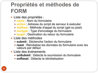 Propriétés et méthodes de
FORM
 Liste des propriétés :
 name : Nom du formulaire
 action : Adresse du script de serveur à exécuter
 method : Méthode d'appel du script (get ou post)
 enctype : Type d'encodage du formulaire
 target : Destination du retour du formulaire
 Liste des méthodes
 submit : Déclenche l'action du formulaire
 reset : Réinitialise les données du formulaire avec les
valeurs par défaut
 Liste des événements
 onSubmit : Détecte la soumission du formulaire
 onReset : Détecte la réinitialisation
90
 