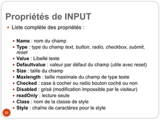 Propriétés de INPUT
 Liste complète des propriétés :
 Name : nom du champ
 Type : type du champ text, button, radio, checkbox, submit,
reset
 Value : Libellé texte
 Defaultvalue : valeur par défaut du champ (utile avec reset)
 Size : taille du champ
 Maxlength : taille maximale du champ de type texte
 Checked : case à cocher ou radio bouton coché ou non
 Disabled : grisé (modification impossible par le visiteur)
 readOnly : lecture seule
 Class : nom de la classe de style
 Style : chaîne de caractères pour le style
92
 
