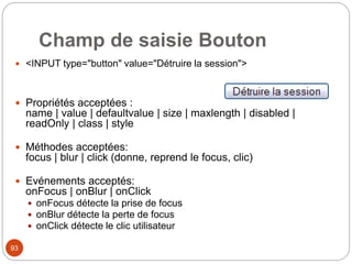 Champ de saisie Bouton
 <INPUT type="button" value="Détruire la session">
 Propriétés acceptées :
name | value | defaultvalue | size | maxlength | disabled |
readOnly | class | style
 Méthodes acceptées:
focus | blur | click (donne, reprend le focus, clic)
 Evénements acceptés:
onFocus | onBlur | onClick
 onFocus détecte la prise de focus
 onBlur détecte la perte de focus
 onClick détecte le clic utilisateur
93
 