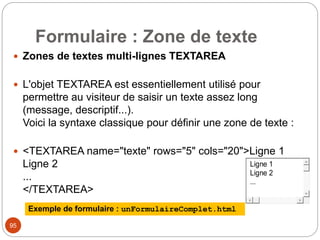 Formulaire : Zone de texte
 Zones de textes multi-lignes TEXTAREA
 L'objet TEXTAREA est essentiellement utilisé pour
permettre au visiteur de saisir un texte assez long
(message, descriptif...).
Voici la syntaxe classique pour définir une zone de texte :
 <TEXTAREA name="texte" rows="5" cols="20">Ligne 1
Ligne 2
...
</TEXTAREA>
95
Exemple de formulaire : unFormulaireComplet.html
Ligne 1
Ligne 2
...
 