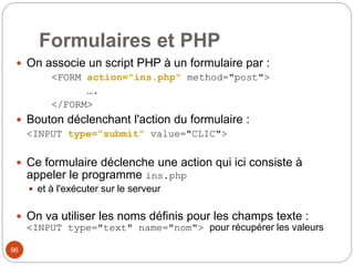 96
Formulaires et PHP
 On associe un script PHP à un formulaire par :
<FORM action="ins.php" method="post">
….
</FORM>
 Bouton déclenchant l'action du formulaire :
<INPUT type="submit" value="CLIC">
 Ce formulaire déclenche une action qui ici consiste à
appeler le programme ins.php
 et à l'exécuter sur le serveur
 On va utiliser les noms définis pour les champs texte :
<INPUT type="text" name="nom"> pour récupérer les valeurs
 