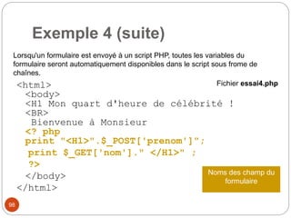 98
Exemple 4 (suite)
<html>
<body>
<H1 Mon quart d'heure de célébrité !
<BR>
Bienvenue à Monsieur
<? php
print "<H1>".$_POST['prenom']";
print $_GET['nom']." </H1>" ;
?>
</body>
</html>
Fichier essai4.php
Lorsqu'un formulaire est envoyé à un script PHP, toutes les variables du
formulaire seront automatiquement disponibles dans le script sous frome de
chaînes.
Noms des champ du
formulaire
 