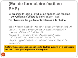 99
(Ex. de formulaire écrit en
PHP)
Ici on saisit le login et pwd, et on appelle une fonction
de vérification effectuée dans check.php.
On observera les guillements internes à la chaîne:
echo "<form method="post" action="check.php">
Login : <input type="text" name ="login"
value="$login" /><br />
Password : <input type="password" name
="pass" value="$pass" /><br />
<input type="submit" value="Identifier"/>
</form>";
Préférer les apostrophes aux guillemets doubles quand il n’y a pas besoin
des deux, c’est plus rapidement interprété
 