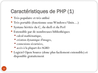 10
Caractéristiques de PHP (1)
 Très populaire et très utilisé
 Très portable (fonctionne sous Windows/Unix…)
 Syntaxe héritée du C, du shell et du Perl
 Extensible par de nombreuses bibliothèques
 calcul mathématique,
 création dynamique d'images,
 connexions sécurisées,
 accès à la plupart des SGBD
 Logiciel Open Source (donc plus facilement extensible) et
disponible gratuitement
 