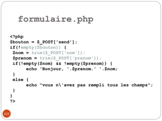 102
formulaire.php
<?php
$bouton = $_POST['send'];
if(!empty($bouton)) {
$nom = trim($_POST['nom']);
$prenom = trim($_POST['prenom']);
if(!empty($nom) && !empty($prenom)) {
echo 'Bonjour, '.$prenom.' '.$nom;
}
else {
echo "vous n'avez pas rempli tous les champs";
}
}
?>
 