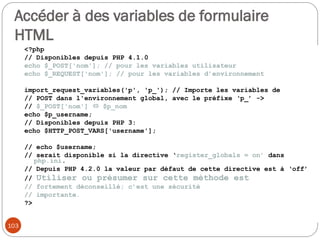 103
Accéder à des variables de formulaire
HTML
<?php
// Disponibles depuis PHP 4.1.0
echo $_POST['nom']; // pour les variables utilisateur
echo $_REQUEST['nom']; // pour les variables d’environnement
import_request_variables('p', 'p_'); // Importe les variables de
// POST dans l'environnement global, avec le préfixe ‘p_’ ->
// $_POST['nom']  $p_nom
echo $p_username;
// Disponibles depuis PHP 3:
echo $HTTP_POST_VARS['username'];
// echo $username;
// serait disponible si la directive ‘register_globals = on’ dans
php.ini.
// Depuis PHP 4.2.0 la valeur par défaut de cette directive est à ‘off’
// Utiliser ou présumer sur cette méthode est
// fortement déconseillé; c’est une sécurité
// importante.
?>
 