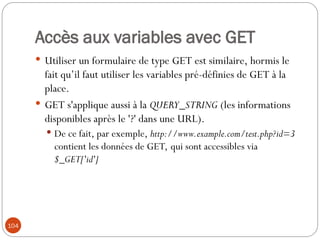 104
Accès aux variables avec GET
 Utiliser un formulaire de type GET est similaire, hormis le
fait qu’il faut utiliser les variables pré-définies de GET à la
place.
 GET s'applique aussi à la QUERY_STRING (les informations
disponibles après le '?' dans une URL).
 De ce fait, par exemple, http://www.example.com/test.php?id=3
contient les données de GET, qui sont accessibles via
$_GET['id']
 