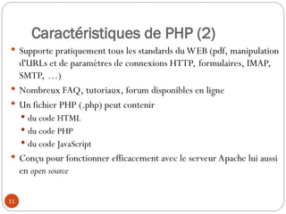 11
Caractéristiques de PHP (2)
 Supporte pratiquement tous les standards du WEB (pdf, manipulation
d'URLs et de paramètres de connexions HTTP, formulaires, IMAP,
SMTP, …)
 Nombreux FAQ, tutoriaux, forum disponibles en ligne
 Un fichier PHP (.php) peut contenir
 du code HTML
 du code PHP
 du code JavaScript
 Conçu pour fonctionner efficacement avec le serveur Apache lui aussi
en open source
 