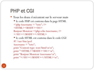 12
PHP et CGI
 Tous les deux s'exécutent sur le serveur mais
 le code PHP est contenu dans la page HTML
<?php $username = "toto"; ?>
<HTML><BODY><H1>
Bonjour Monsieur <?php echo $username; ?>
</H1></BODY></HTML>
 le code HTML est contenu dans le code CGI
#! /usr/bin/perl
$username = "toto";
print "Content-type: text/htmlnn";
print "<HTML><BODY><H1>n";
print "Bonjour Monsieur $usernamen";
print "</H1></BODY></HTML>n";
 