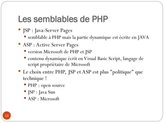 13
Les semblables de PHP
 JSP : Java-Server Pages
 semblable à PHP mais la partie dynamique est écrite en JAVA
 ASP : Active Server Pages
 version Microsoft de PHP et JSP
 contenu dynamique écrit en Visual Basic Script, langage de
script propriétaire de Microsoft
 Le choix entre PHP, JSP et ASP est plus "politique" que
technique !
 PHP : open source
 JSP : Java Sun
 ASP : Microsoft
 