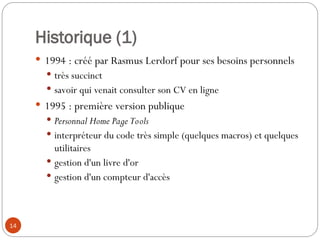 14
Historique (1)
 1994 : créé par Rasmus Lerdorf pour ses besoins personnels
 très succinct
 savoir qui venait consulter son CV en ligne
 1995 : première version publique
 Personnal Home Page Tools
 interpréteur du code très simple (quelques macros) et quelques
utilitaires
 gestion d'un livre d'or
 gestion d'un compteur d'accès
 