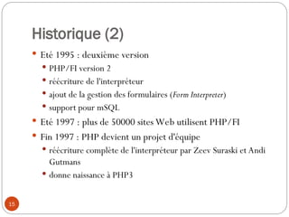 15
Historique (2)
 Eté 1995 : deuxième version
 PHP/FI version 2
 réécriture de l'interpréteur
 ajout de la gestion des formulaires (Form Interpreter)
 support pour mSQL
 Eté 1997 : plus de 50000 sites Web utilisent PHP/FI
 Fin 1997 : PHP devient un projet d'équipe
 réécriture complète de l'interpréteur par Zeev Suraski et Andi
Gutmans
 donne naissance à PHP3
 