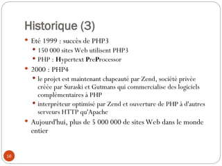 16
Historique (3)
 Eté 1999 : succès de PHP3
 150 000 sites Web utilisent PHP3
 PHP : Hypertext PreProcessor
 2000 : PHP4
 le projet est maintenant chapeauté par Zend, société privée
créée par Suraski et Gutmans qui commercialise des logiciels
complémentaires à PHP
 interpréteur optimisé par Zend et ouverture de PHP à d'autres
serveurs HTTP qu'Apache
 Aujourd'hui, plus de 5 000 000 de sites Web dans le monde
entier
 