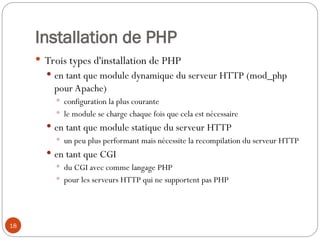 18
Installation de PHP
 Trois types d'installation de PHP
 en tant que module dynamique du serveur HTTP (mod_php
pour Apache)
 configuration la plus courante
 le module se charge chaque fois que cela est nécessaire
 en tant que module statique du serveur HTTP
 un peu plus performant mais nécessite la recompilation du serveur HTTP
 en tant que CGI
 du CGI avec comme langage PHP
 pour les serveurs HTTP qui ne supportent pas PHP
 