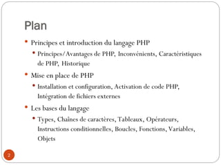 2
Plan
 Principes et introduction du langage PHP
 Principes/Avantages de PHP, Inconvénients, Caractéristiques
de PHP, Historique
 Mise en place de PHP
 Installation et configuration, Activation de code PHP,
Intégration de fichiers externes
 Les bases du langage
 Types, Chaînes de caractères, Tableaux, Opérateurs,
Instructions conditionnelles, Boucles, Fonctions, Variables,
Objets
 