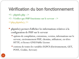 20
Vérification du bon fonctionnement
<!-- phpinfo.php -->
<!-- Vérifier que PHP fonctionne sur le serveur -->
<?php phpinfo(); ?>
 phpinfo() permet d'afficher les informations relatives à la
configuration de PHP sur le serveur
 options de compilation, extensions, version, informations sur le
serveur, environnement PHP, chemins, utilisateur, en-têtes
HTTP, et licence GNU Public License
 contenu de toutes les variables EGPCS (Environnement, GET,
POST, Cookie, Serveur)
 