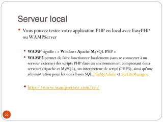 Serveur local
 Vous pouvez tester votre application PHP en local avec EasyPHP
ou WAMPServer
 WAMP signifie : « Windows Apache MySQL PHP »
 WAMP5 permet de faire fonctionner localement (sans se connecter à un
serveur externe) des scripts PHP dans un environnement comprenant deux
serveurs (Apache et MySQL), un interpréteur de script (PHP5), ainsi qu'une
administration pour les deux bases SQL PhpMyAdmin et SQLiteManager.
 http://www.wampserver.com/en/
22
 