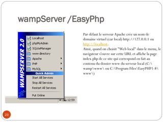 wampServer /EasyPhp
23
Par défaut le serveur Apache crée un nom de
domaine virtuel (car local) http://127.0.0.1 ou
http://localhost.
Ainsi, quand on choisit "Web local" dans le menu, le
navigateur s'ouvre sur cette URL et affiche la page
index.php de ce site qui correspond en fait au
contenu du dossier www du serveur local (C:
wampwww ou C:Program FilesEasyPHP1-8
www)
 