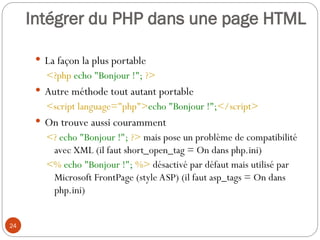 24
Intégrer du PHP dans une page HTML
 La façon la plus portable
<?php echo "Bonjour !"; ?>
 Autre méthode tout autant portable
<script language="php">echo "Bonjour !";</script>
 On trouve aussi couramment
<? echo "Bonjour !"; ?> mais pose un problème de compatibilité
avec XML (il faut short_open_tag = On dans php.ini)
<% echo "Bonjour !"; %> désactivé par défaut mais utilisé par
Microsoft FrontPage (style ASP) (il faut asp_tags = On dans
php.ini)
 