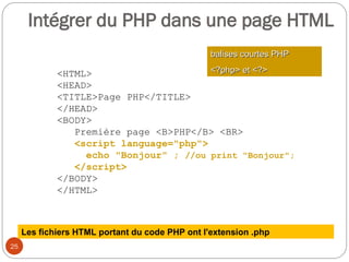 25
<HTML>
<HEAD>
<TITLE>Page PHP</TITLE>
</HEAD>
<BODY>
Première page <B>PHP</B> <BR>
<script language="php">
echo "Bonjour" ; //ou print "Bonjour";
</script>
</BODY>
</HTML>
balises courtes PHP
balises courtes PHP
<?php> et <?>
<?php> et <?>
Les fichiers HTML portant du code PHP ont l'extension .php
Intégrer du PHP dans une page HTML
 