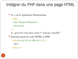 27
 Le ; est le séparateur d'instructions
<?php
echo "Bonjour Monsieur";
echo $nom;
?>
le ; peut être omis juste avant ?> mais pas conseillé !
 Entrelacement de code HTML et PHP
<?php for ($i=0; $i<100; $i++) { ?>
<br>
<?php } ?>
Intégrer du PHP dans une page HTML
 
