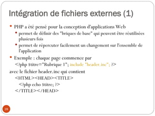 28
Intégration de fichiers externes (1)
 PHP a été pensé pour la conception d'applications Web
 permet de définir des "briques de base" qui peuvent être réutilisées
plusieurs fois
 permet de répercuter facilement un changement sur l'ensemble de
l'application
 Exemple : chaque page commence par
<?php $titre="Rubrique 1"; include "header.inc"; ?>
avec le fichier header.inc qui contient
<HTML><HEAD><TITLE>
<?php echo $titre; ?>
</TITLE></HEAD>
 