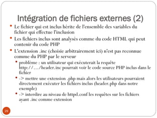 29
Intégration de fichiers externes (2)
 Le fichier qui est inclus hérite de l'ensemble des variables du
fichier qui effectue l'inclusion
 Les fichiers inclus sont analysés comme du code HTML qui peut
contenir du code PHP
 L'extension .inc (choisie arbitrairement ici) n'est pas reconnue
comme du PHP par le serveur
 problème : un utilisateur qui exécuterait la requête
http://…/header.inc pourrait voir le code source PHP inclus dans le
fichier
 -> mettre une extension .php mais alors les utilisateurs pourraient
directement exécuter les fichiers inclus (header.php dans notre
exemple)
 -> interdire au niveau de httpd.conf les requêtes sur les fichiers
ayant .inc comme extension
 