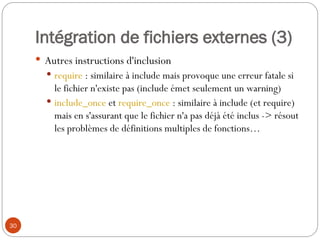 30
Intégration de fichiers externes (3)
 Autres instructions d'inclusion
 require : similaire à include mais provoque une erreur fatale si
le fichier n'existe pas (include émet seulement un warning)
 include_once et require_once : similaire à include (et require)
mais en s'assurant que le fichier n'a pas déjà été inclus -> résout
les problèmes de définitions multiples de fonctions…
 
