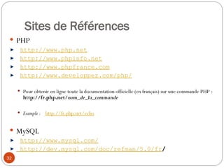 32
Sites de Références
 PHP
http://www.php.net
http://www.phpinfo.net
http://www.phpfrance.com
http://www.developpez.com/php/
 Pour obtenir en ligne toute la documentation officielle (en français) sur une commande PHP :
http://fr.php.net/nom_de_la_commande
 Exemple : http://fr.php.net/echo
 MySQL
http://www.mysql.com/
http://dev.mysql.com/doc/refman/5.0/fr/
 