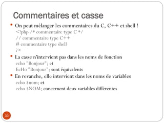33
Commentaires et casse
 On peut mélanger les commentaires du C, C++ et shell !
<?php /* commentaire type C */
// commentaire type C++
# commentaire type shell
?>
 La casse n'intervient pas dans les noms de fonction
echo "Bonjour"; et
EcHo "Bonjour"; sont équivalents
 En revanche, elle intervient dans les noms de variables
echo $nom; et
echo $NOM; concernent deux variables différentes
 