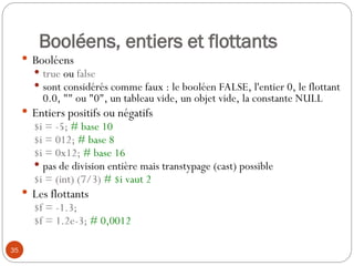35
Booléens, entiers et flottants
 Booléens
 true ou false
 sont considérés comme faux : le booléen FALSE, l'entier 0, le flottant
0.0, "" ou "0", un tableau vide, un objet vide, la constante NULL
 Entiers positifs ou négatifs
$i = -5; # base 10
$i = 012; # base 8
$i = 0x12; # base 16
 pas de division entière mais transtypage (cast) possible
$i = (int) (7/3) # $i vaut 2
 Les flottants
$f = -1.3;
$f = 1.2e-3; # 0,0012
 