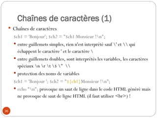 36
Chaînes de caractères (1)
 Chaînes de caractères
$ch1 = 'Bonjour'; $ch2 = "$ch1 Monsieur !n";
 entre guillemets simples, rien n'est interprété sauf ' et  qui
échappent le caractère ' et le caractère 
 entre guillemets doubles, sont interprétés les variables, les caractères
spéciaux n r t $ " 
 protection des noms de variables
$ch1 = 'Bonjour '; $ch2 = "${ch1}Monsieur !n";
 echo "n"; provoque un saut de ligne dans le code HTML généré mais
ne provoque de saut de ligne HTML (il faut utiliser <br>) !
 