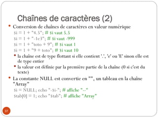 37
Chaînes de caractères (2)
 Conversion de chaînes de caractères en valeur numérique
$i = 1 + "4.5"; # $i vaut 5.5
$i = 1 + "-1e3"; # $i vaut -999
$i = 1 + "toto + 9"; # $i vaut 1
$i = 1 + "9 + toto"; # $i vaut 10
 la chaîne est de type flottant si elle contient '.', 'e' ou 'E' sinon elle est
de type entier
 la valeur est définie par la première partie de la chaîne (0 si c'est du
texte)
 La constante NULL est convertie en "", un tableau en la chaîne
"Array"
$i = NULL; echo "-$i-"; # affiche "--"
$tab[0] = 1; echo "$tab"; # affiche "Array"
 