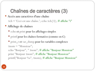 38
Chaînes de caractères (3)
 Accès aux caractères d'une chaîne
$ch = 'Ceci est une chaîne.'; echo $ch{3}; # affiche "i"
 Affichage de chaînes
 echo et print pour les affichages simples
 printf pour les chaînes formatées (comme en C)
 print_r et var_dump pour les variables complexes
$nom = "Monsieur";
echo "Bonjour", " $nom"; # affiche "Bonjour Monsieur"
print "Bonjour $nom"; # affiche "Bonjour Monsieur"
printf("Bonjour %s", $nom); # affiche "Bonjour Monsieur"
 