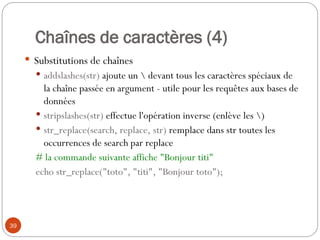 39
Chaînes de caractères (4)
 Substitutions de chaînes
 addslashes(str) ajoute un  devant tous les caractères spéciaux de
la chaîne passée en argument - utile pour les requêtes aux bases de
données
 stripslashes(str) effectue l'opération inverse (enlève les )
 str_replace(search, replace, str) remplace dans str toutes les
occurrences de search par replace
# la commande suivante affiche "Bonjour titi"
echo str_replace("toto", "titi", "Bonjour toto");
 