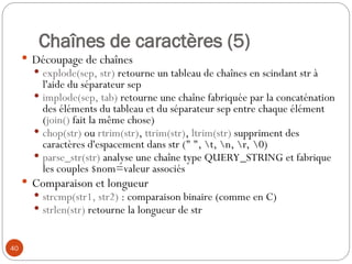 40
Chaînes de caractères (5)
 Découpage de chaînes
 explode(sep, str) retourne un tableau de chaînes en scindant str à
l'aide du séparateur sep
 implode(sep, tab) retourne une chaîne fabriquée par la concaténation
des éléments du tableau et du séparateur sep entre chaque élément
(join() fait la même chose)
 chop(str) ou rtrim(str), ttrim(str), ltrim(str) suppriment des
caractères d'espacement dans str (" ", t, n, r, 0)
 parse_str(str) analyse une chaîne type QUERY_STRING et fabrique
les couples $nom=valeur associés
 Comparaison et longueur
 strcmp(str1, str2) : comparaison binaire (comme en C)
 strlen(str) retourne la longueur de str
 