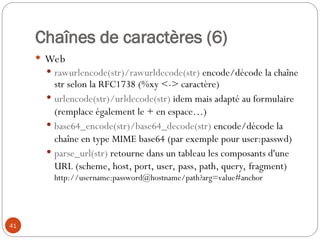 41
Chaînes de caractères (6)
 Web
 rawurlencode(str)/rawurldecode(str) encode/décode la chaîne
str selon la RFC1738 (%xy <-> caractère)
 urlencode(str)/urldecode(str) idem mais adapté au formulaire
(remplace également le + en espace…)
 base64_encode(str)/base64_decode(str) encode/décode la
chaîne en type MIME base64 (par exemple pour user:passwd)
 parse_url(str) retourne dans un tableau les composants d'une
URL (scheme, host, port, user, pass, path, query, fragment)
http://username:password@hostname/path?arg=value#anchor
 