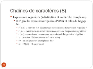 43
Chaînes de caractères (8)
 Expressions régulières (substitution et recherche complexes)
 PHP gère les expressions régulières POSIX et celles du langage
Perl
 r{m,n} : entre m et n occurrences successives de l'expression régulière r
 r{m} : exactement m occurrences successives de l'expression régulière r
 r{m,} : au moins m occurrences successives de l'expression régulière r
  : caractère d'échappement (m*n = m*n)
 r+ : un ou plusieurs exemplaires de r
 (r1|r2|r3) : r1 ou r2 ou r3
 