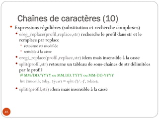 45
Chaînes de caractères (10)
 Expressions régulières (substitution et recherche complexes)
 ereg_replace(profil,replace,str) recherche le profil dans str et le
remplace par replace
 retourne str modifiée
 sensible à la casse
 eregi_replace(profil,replace,str) idem mais insensible à la casse
 split(profil,str) retourne un tableau de sous-chaînes de str délimitées
par le profil
# MM/DD/YYYY ou MM.DD.YYYY ou MM-DD-YYYY
list ($month, $day, $year) = split ('[/.-]', $date);
 spliti(profil,str) idem mais insensible à la casse
 