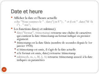 46
Date et heure
 Afficher la date et l'heure actuelle
echo "Nous sommes le " . date("j mY") . " et il est " .date("H h
i") . " mn";
 Les fonctions date() et mktime()
 date("format", $timestamp) retourne une chaîne de caractères
qui contient la date $timestamp au format indiqué en premier
argument
 $timestamp est la date Unix (nombre de secondes depuis le 1er
janvier 1970)
 si $timestamp est omis, il s'agit de la date actuelle
 si le format est omis, date() retourne $timestamp
 mktime(h, m, s, M, J, A) retourne $timestamp associé à la date
indiquée en paramètres
 