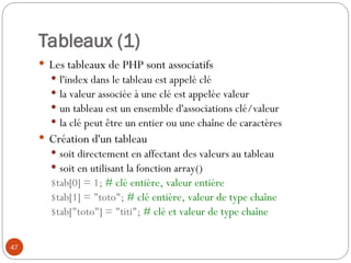 47
Tableaux (1)
 Les tableaux de PHP sont associatifs
 l'index dans le tableau est appelé clé
 la valeur associée à une clé est appelée valeur
 un tableau est un ensemble d'associations clé/valeur
 la clé peut être un entier ou une chaîne de caractères
 Création d'un tableau
 soit directement en affectant des valeurs au tableau
 soit en utilisant la fonction array()
$tab[0] = 1; # clé entière, valeur entière
$tab[1] = "toto"; # clé entière, valeur de type chaîne
$tab["toto"] = "titi"; # clé et valeur de type chaîne
 